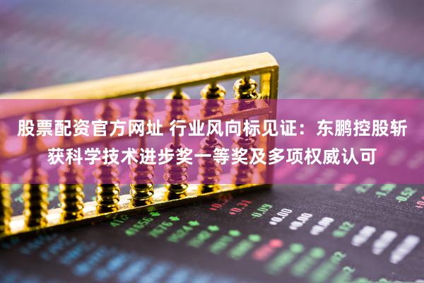 股票配资官方网址 行业风向标见证：东鹏控股斩获科学技术进步奖一等奖及多项权威认可