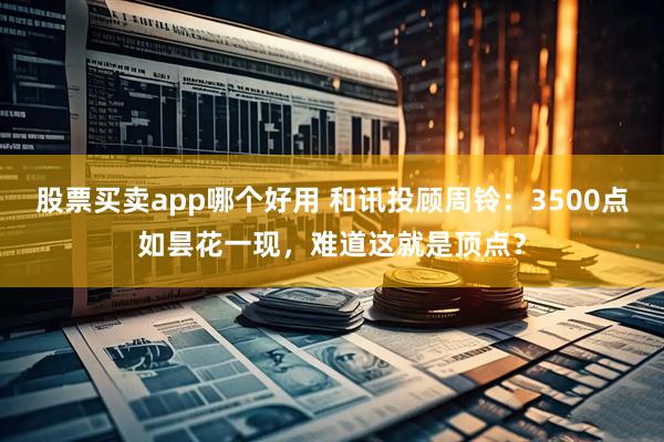 股票买卖app哪个好用 和讯投顾周铃：3500点如昙花一现，难道这就是顶点？