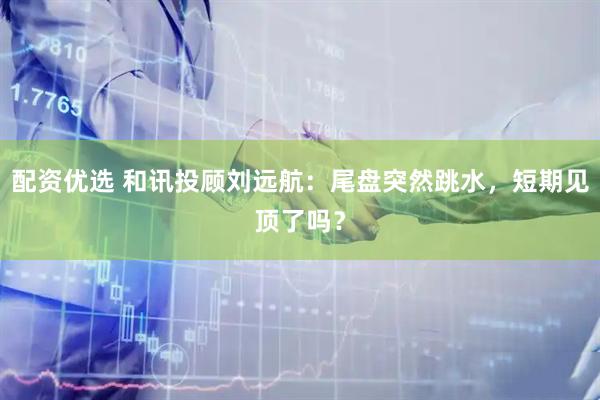 配资优选 和讯投顾刘远航：尾盘突然跳水，短期见顶了吗？