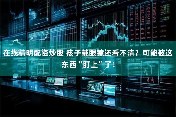 在线精明配资炒股 孩子戴眼镜还看不清？可能被这东西“盯上”了！