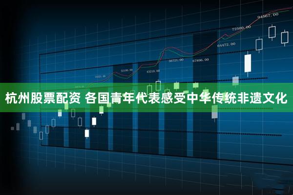 杭州股票配资 各国青年代表感受中华传统非遗文化