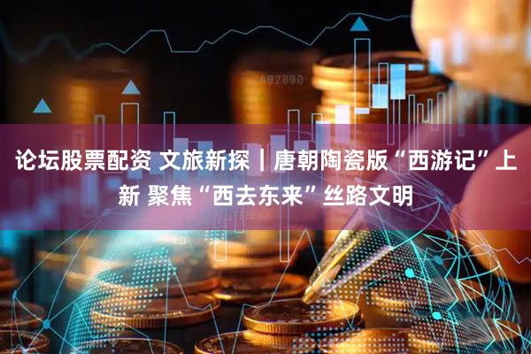论坛股票配资 文旅新探｜唐朝陶瓷版“西游记”上新 聚焦“西去东来”丝路文明
