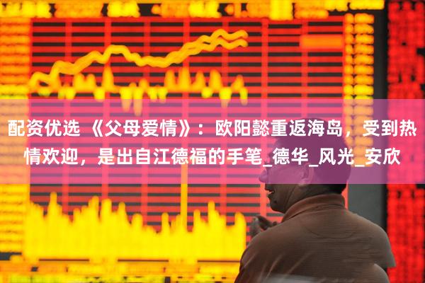 配资优选 《父母爱情》：欧阳懿重返海岛，受到热情欢迎，是出自江德福的手笔_德华_风光_安欣