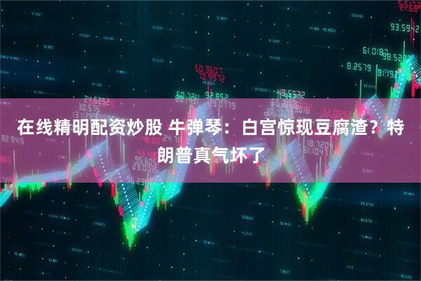 在线精明配资炒股 牛弹琴：白宫惊现豆腐渣？特朗普真气坏了