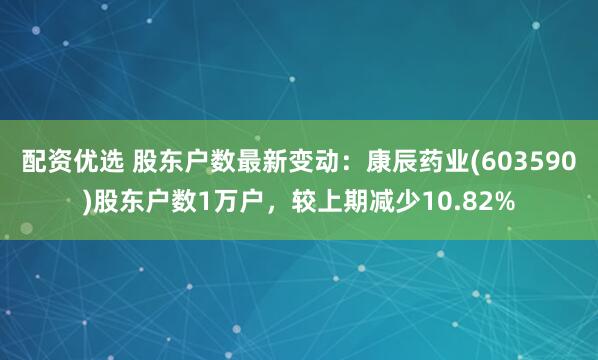 配资优选 股东户数最新变动：康辰药业(603590)股东户数1万户，较上期减少10.82%
