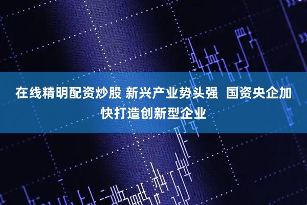 在线精明配资炒股 新兴产业势头强  国资央企加快打造创新型企业