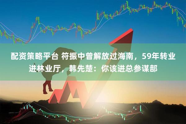 配资策略平台 符振中曾解放过海南，59年转业进林业厅，韩先楚：你该进总参谋部