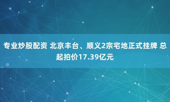 专业炒股配资 北京丰台、顺义2宗宅地正式挂牌 总起拍价17.39亿元