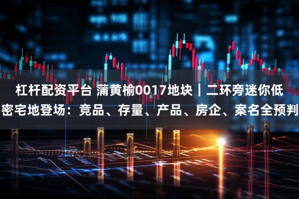 杠杆配资平台 蒲黄榆0017地块｜二环旁迷你低密宅地登场：竞品、存量、产品、房企、案名全预判