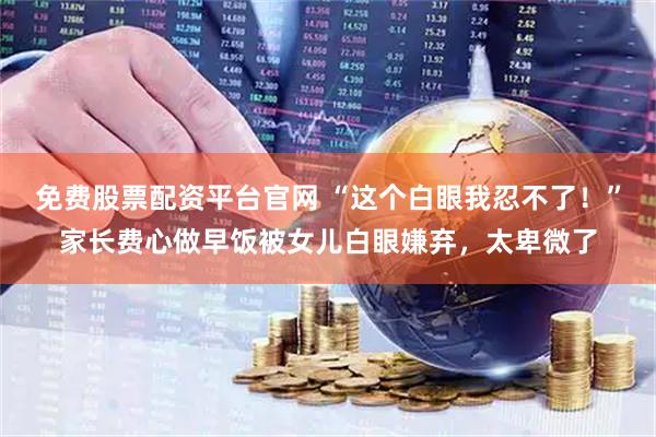 免费股票配资平台官网 “这个白眼我忍不了！”家长费心做早饭被女儿白眼嫌弃，太卑微了