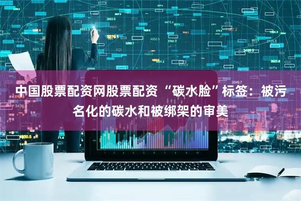 中国股票配资网股票配资 “碳水脸”标签：被污名化的碳水和被绑架的审美