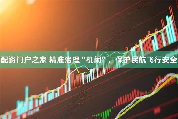 配资门户之家 精准治理“机闹”,保护民航飞行安全