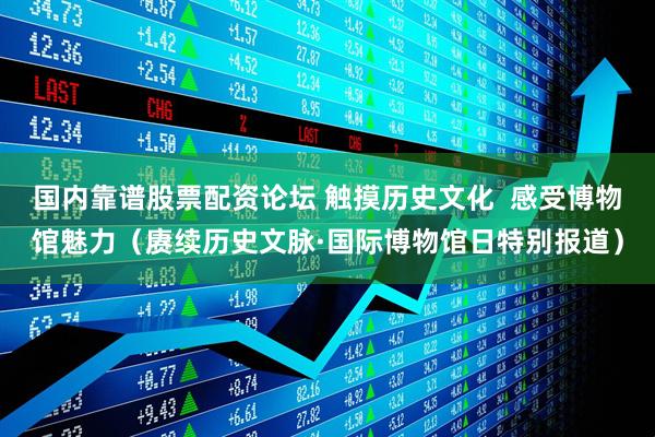 国内靠谱股票配资论坛 触摸历史文化  感受博物馆魅力（赓续历史文脉·国际博物馆日特别报道）