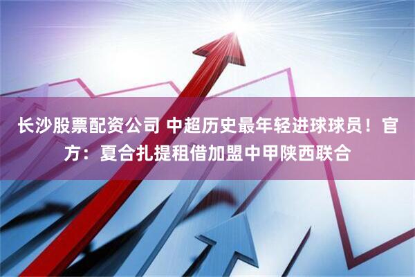 长沙股票配资公司 中超历史最年轻进球球员！官方：夏合扎提租借加盟中甲陕西联合