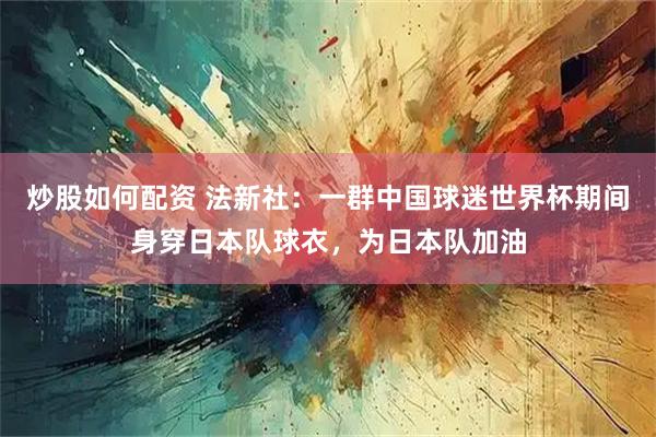 炒股如何配资 法新社：一群中国球迷世界杯期间身穿日本队球衣，为日本队加油