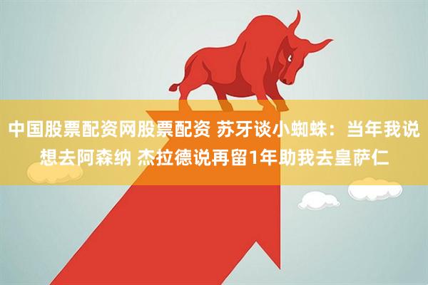 中国股票配资网股票配资 苏牙谈小蜘蛛：当年我说想去阿森纳 杰拉德说再留1年助我去皇萨仁