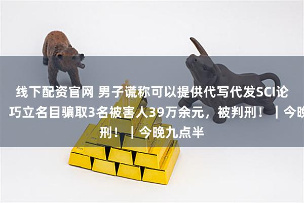 线下配资官网 男子谎称可以提供代写代发SCI论文服务，巧立名目骗取3名被害人39万余元，被判刑！｜今晚九点半